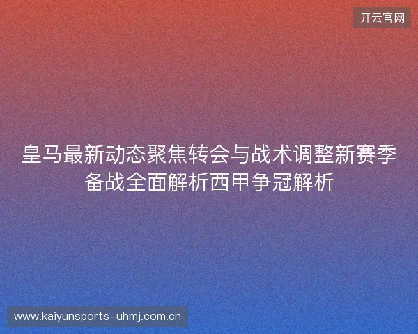 皇马最新动态聚焦转会与战术调整新赛季备战全面解析西甲争冠解析