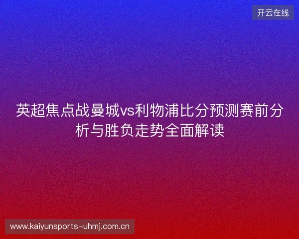 英超焦点战曼城vs利物浦比分预测赛前分析与胜负走势全面解读 英超焦点战曼城vs利物浦比分预测赛前分析与胜负走势全面解读