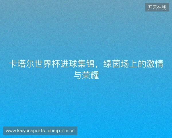 卡塔尔世界杯进球集锦，绿茵场上的激情与荣耀