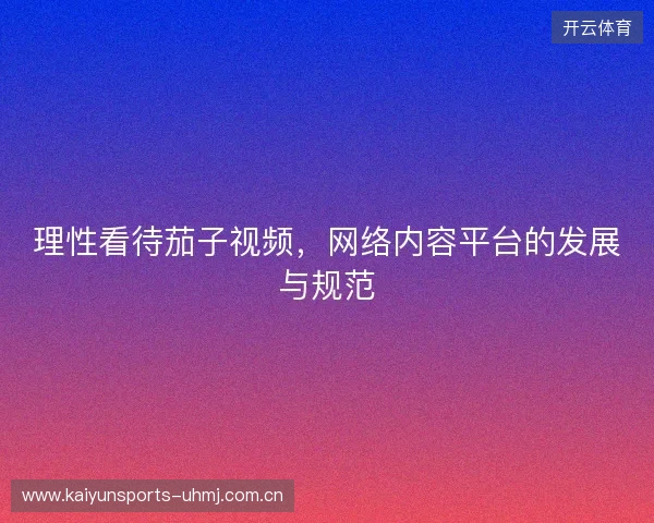 理性看待茄子视频，网络内容平台的发展与规范