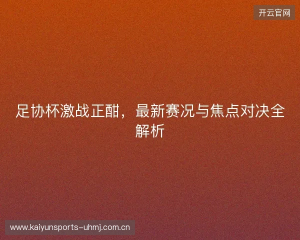 足协杯激战正酣，最新赛况与焦点对决全解析