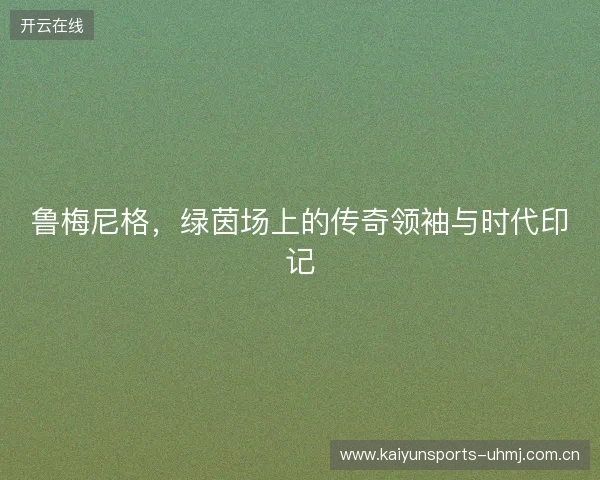 鲁梅尼格,绿茵场上的传奇领袖与时代印记 鲁梅尼格,绿茵场上的传奇领袖与时代印记